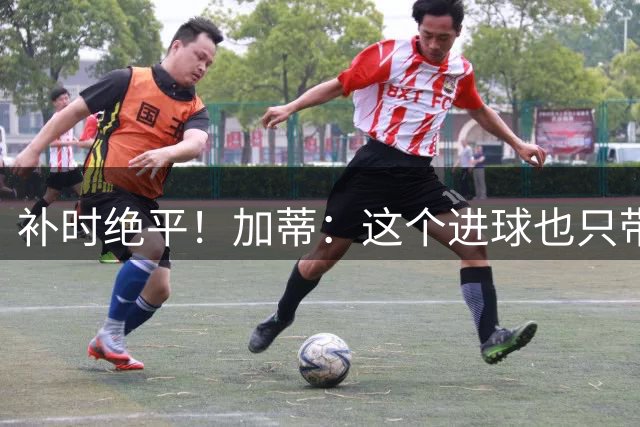 补时绝平！加蒂：这个进球也只带来1分，我们需要赢下这种比赛